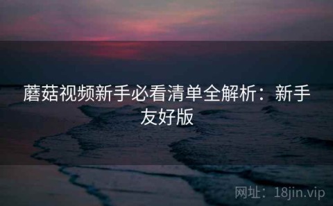 蘑菇视频新手必看清单全解析：新手友好版