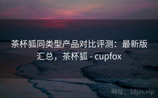 茶杯狐同类型产品对比评测：最新版汇总，茶杯狐 - cupfox
