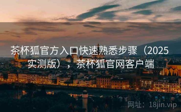 茶杯狐官方入口快速熟悉步骤（2025 实测版），茶杯狐官网客户端