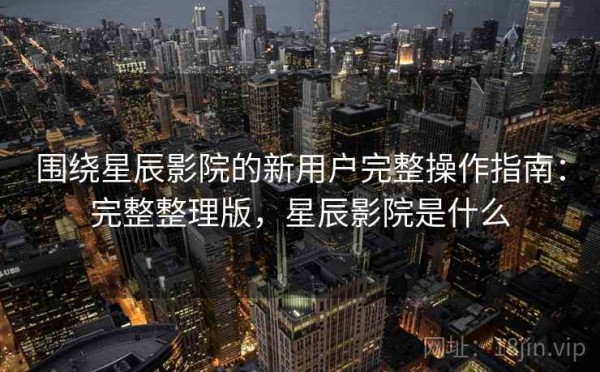 围绕星辰影院的新用户完整操作指南：完整整理版，星辰影院是什么