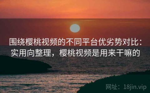 围绕樱桃视频的不同平台优劣势对比：实用向整理，樱桃视频是用来干嘛的