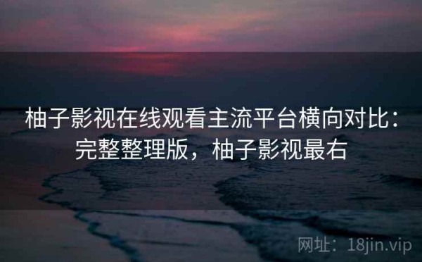 柚子影视在线观看主流平台横向对比：完整整理版，柚子影视最右