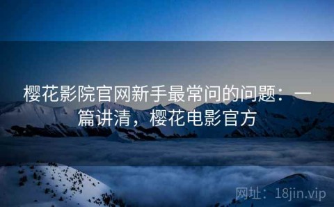 樱花影院官网新手最常问的问题：一篇讲清，樱花电影官方