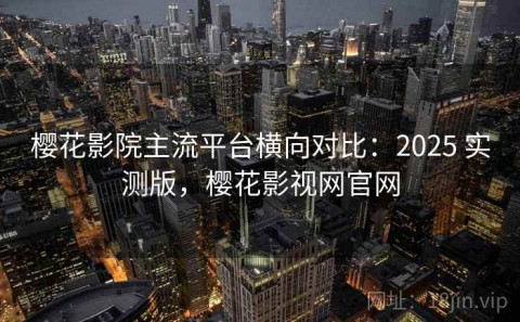 樱花影院主流平台横向对比：2025 实测版，樱花影视网官网