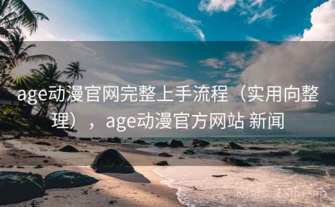 age动漫官网完整上手流程（实用向整理），age动漫官方网站 新闻