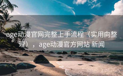 age动漫官网完整上手流程（实用向整理），age动漫官方网站 新闻