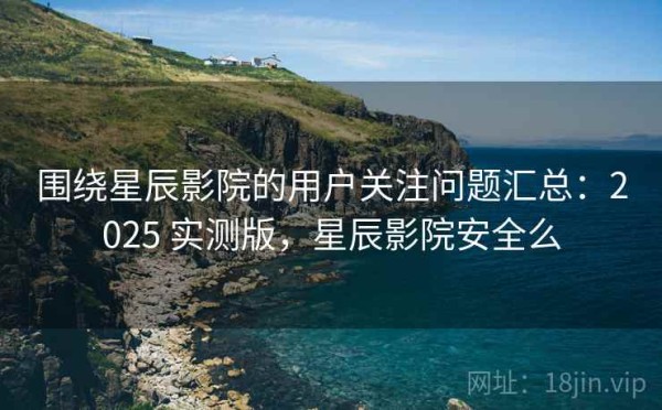 围绕星辰影院的用户关注问题汇总：2025 实测版，星辰影院安全么