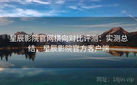 星辰影院官网横向对比评测：实测总结，星辰影院官方客户端