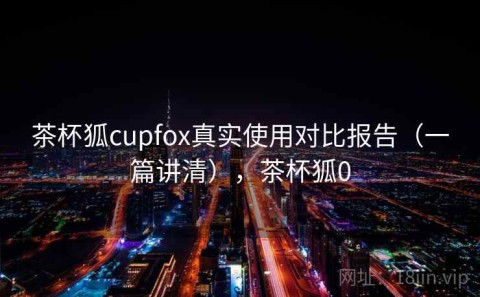 茶杯狐cupfox真实使用对比报告（一篇讲清），茶杯狐0