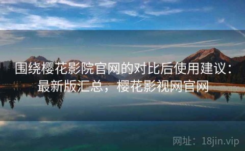 围绕樱花影院官网的对比后使用建议：最新版汇总，樱花影视网官网