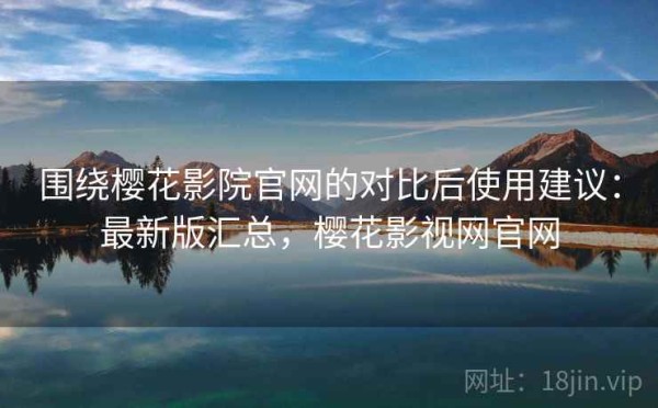 围绕樱花影院官网的对比后使用建议：最新版汇总，樱花影视网官网