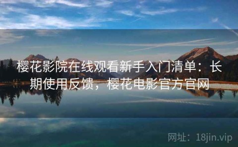 樱花影院在线观看新手入门清单：长期使用反馈，樱花电影官方官网