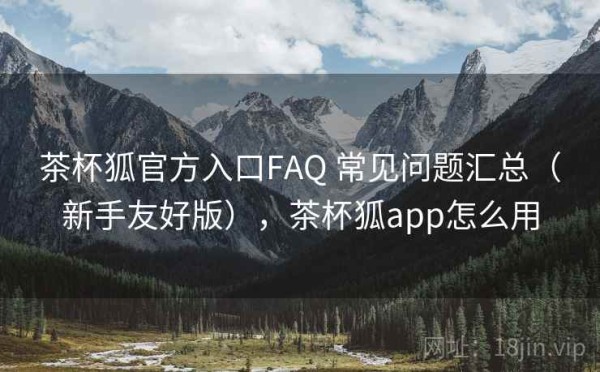 茶杯狐官方入口FAQ 常见问题汇总（新手友好版），茶杯狐app怎么用