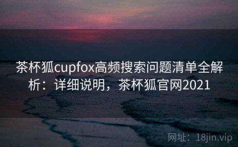 茶杯狐cupfox高频搜索问题清单全解析：详细说明，茶杯狐官网2021