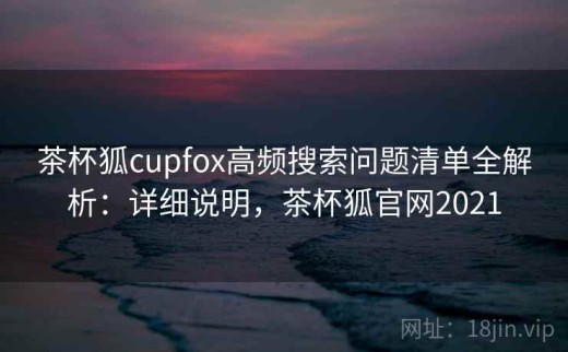 茶杯狐cupfox高频搜索问题清单全解析：详细说明，茶杯狐官网2021