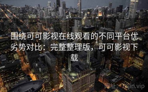 围绕可可影视在线观看的不同平台优劣势对比：完整整理版，可可影视下载