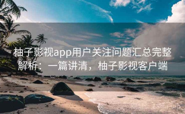 柚子影视app用户关注问题汇总完整解析：一篇讲清，柚子影视客户端