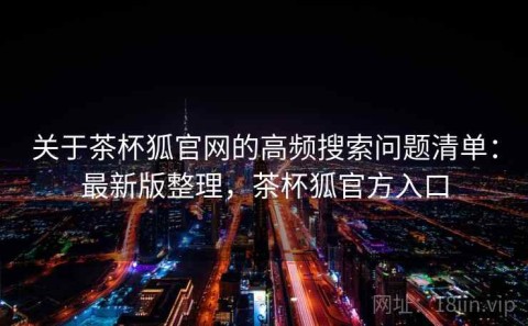 关于茶杯狐官网的高频搜索问题清单：最新版整理，茶杯狐官方入口