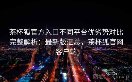 茶杯狐官方入口不同平台优劣势对比完整解析：最新版汇总，茶杯狐官网客户端