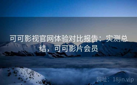 可可影视官网体验对比报告：实测总结，可可影片会员
