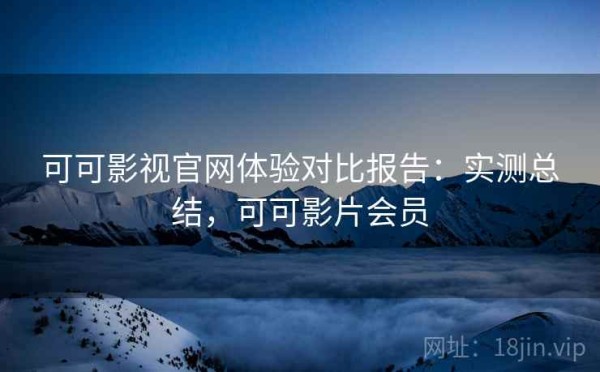 可可影视官网体验对比报告：实测总结，可可影片会员