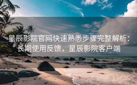 星辰影院官网快速熟悉步骤完整解析：长期使用反馈，星辰影院客户端