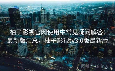 柚子影视官网使用中常见疑问解答：最新版汇总，柚子影视tv3.0版最新版