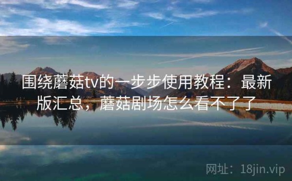围绕蘑菇tv的一步步使用教程：最新版汇总，蘑菇剧场怎么看不了了