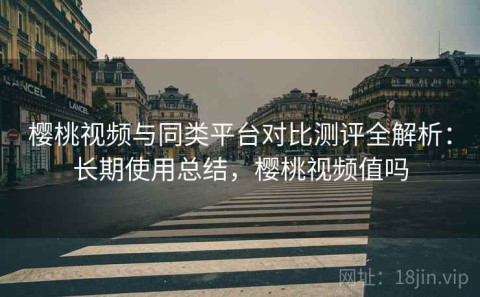 樱桃视频与同类平台对比测评全解析：长期使用总结，樱桃视频值吗