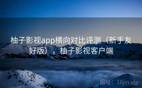 柚子影视app横向对比评测（新手友好版），柚子影视客户端