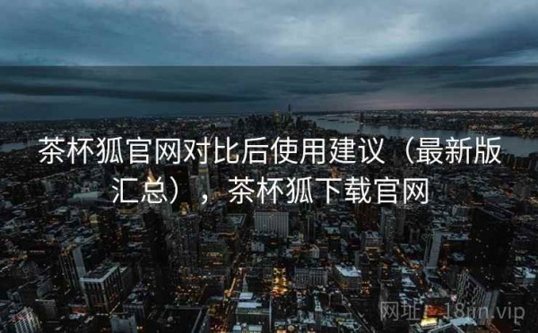 茶杯狐官网对比后使用建议（最新版汇总），茶杯狐下载官网