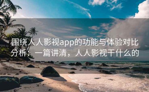 围绕人人影视app的功能与体验对比分析：一篇讲清，人人影视干什么的