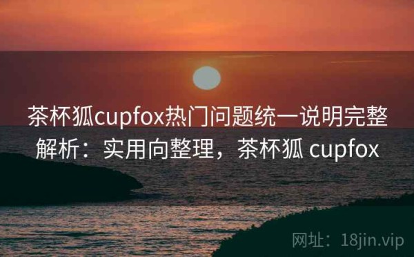 茶杯狐cupfox热门问题统一说明完整解析：实用向整理，茶杯狐 cupfox