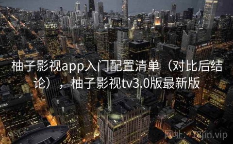 柚子影视app入门配置清单（对比后结论），柚子影视tv3.0版最新版