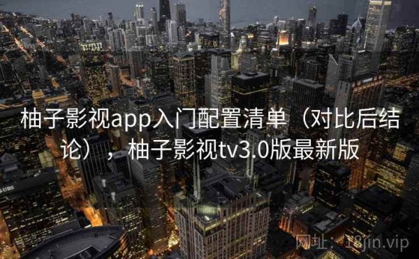 柚子影视app入门配置清单（对比后结论），柚子影视tv3.0版最新版