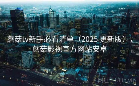蘑菇tv新手必看清单（2025 更新版），蘑菇影视官方网站安卓