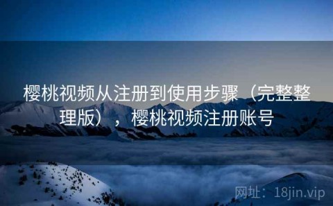 樱桃视频从注册到使用步骤（完整整理版），樱桃视频注册账号