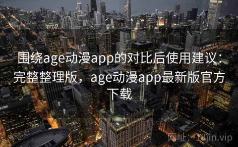 围绕age动漫app的对比后使用建议：完整整理版，age动漫app最新版官方下载