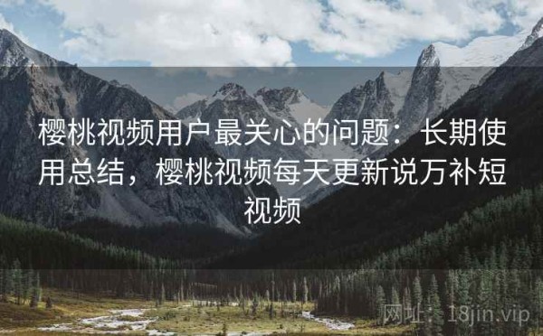 樱桃视频用户最关心的问题：长期使用总结，樱桃视频每天更新说万补短视频