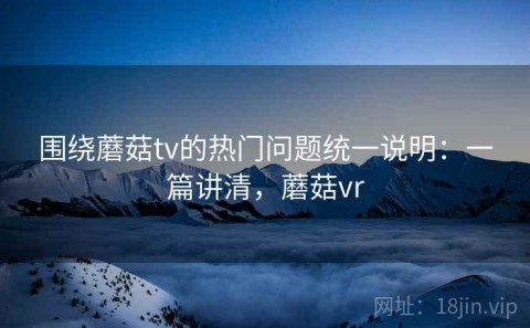围绕蘑菇tv的热门问题统一说明：一篇讲清，蘑菇vr