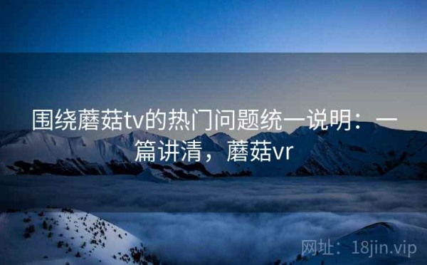 围绕蘑菇tv的热门问题统一说明：一篇讲清，蘑菇vr