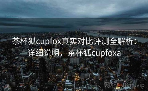 茶杯狐cupfox真实对比评测全解析：详细说明，茶杯狐cupfoxa