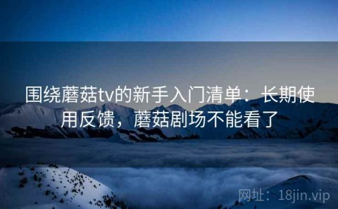 围绕蘑菇tv的新手入门清单：长期使用反馈，蘑菇剧场不能看了