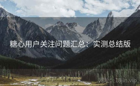 糖心用户关注问题汇总：实测总结版