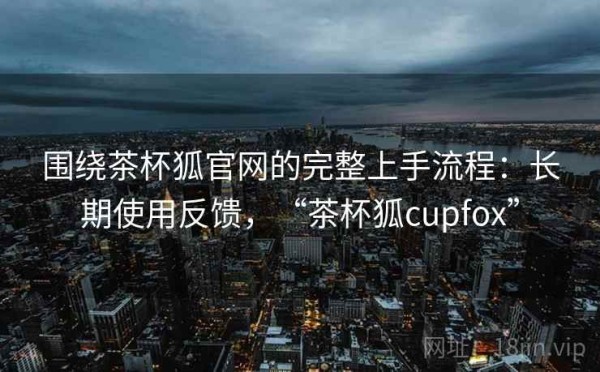 围绕茶杯狐官网的完整上手流程：长期使用反馈，“茶杯狐cupfox”