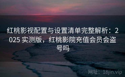 红桃影视配置与设置清单完整解析：2025 实测版，红桃影院充值会员会盗号吗