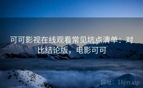 可可影视在线观看常见坑点清单：对比结论版，电影可可