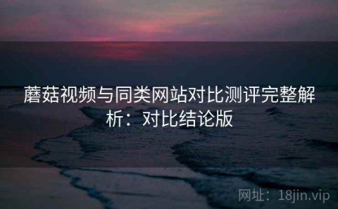 蘑菇视频与同类网站对比测评完整解析：对比结论版