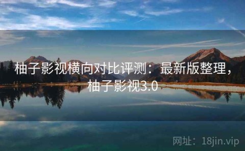 柚子影视横向对比评测：最新版整理，柚子影视3.0