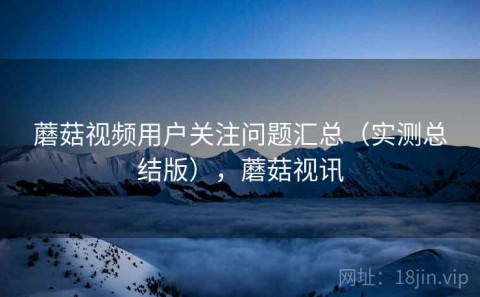 蘑菇视频用户关注问题汇总（实测总结版），蘑菇视讯